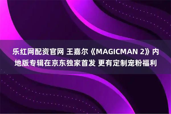 乐红网配资官网 王嘉尔《MAGICMAN 2》内地版专辑在京东独家首发 更有定制宠粉福利