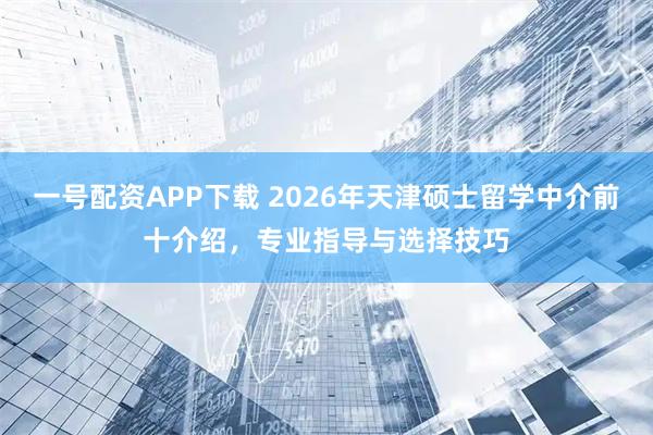 一号配资APP下载 2026年天津硕士留学中介前十介绍，专业指导与选择技巧