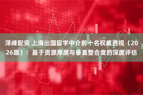 泽峰配资 上海出国留学中介前十名权威透视（2026版）：基于资源厚度与垂直整合度的深度评估
