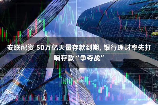安联配资 50万亿天量存款到期, 银行理财率先打响存款“争夺战”