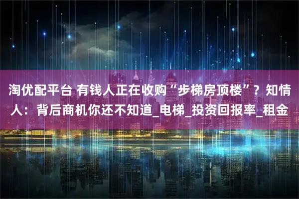 淘优配平台 有钱人正在收购“步梯房顶楼”？知情人：背后商机你还不知道_电梯_投资回报率_租金