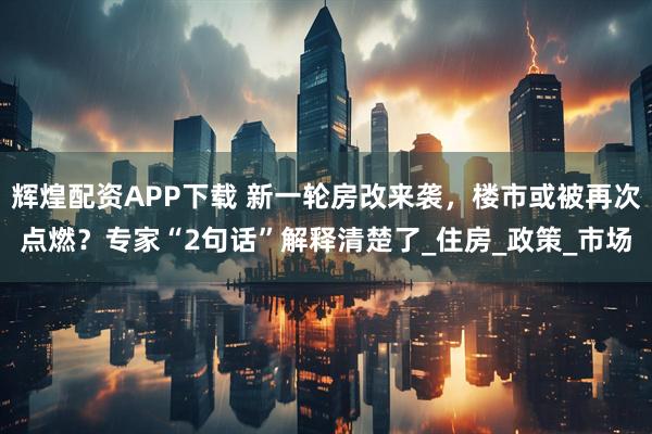 辉煌配资APP下载 新一轮房改来袭，楼市或被再次点燃？专家“2句话”解释清楚了_住房_政策_市场
