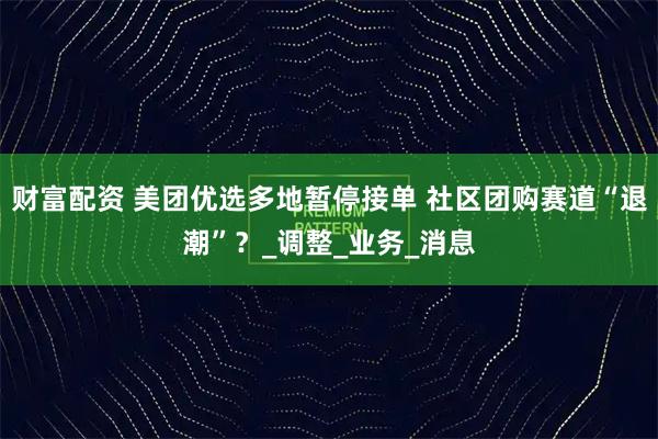 财富配资 美团优选多地暂停接单 社区团购赛道“退潮”？_调整_业务_消息