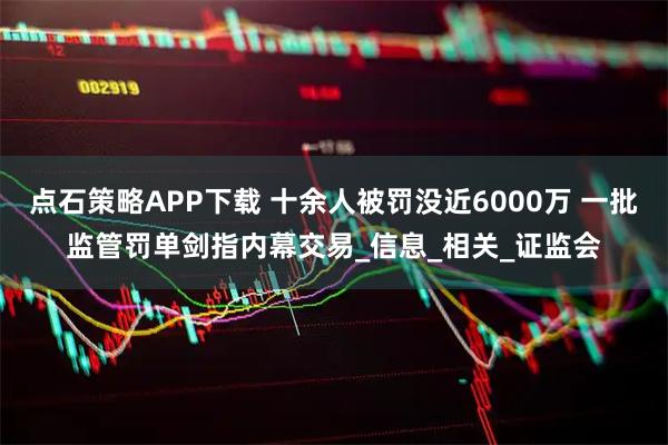 点石策略APP下载 十余人被罚没近6000万 一批监管罚单剑指内幕交易_信息_相关_证监会