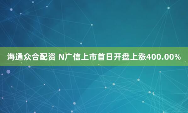 海通众合配资 N广信上市首日开盘上涨400.00%