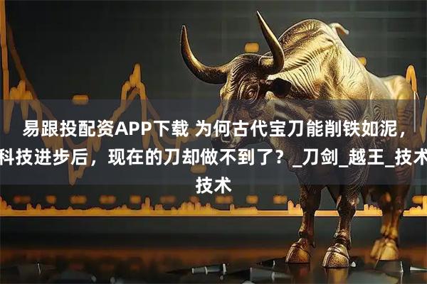 易跟投配资APP下载 为何古代宝刀能削铁如泥，科技进步后，现在的刀却做不到了？_刀剑_越王_技术