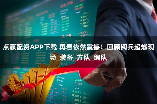 点赢配资APP下载 再看依然震撼！回顾阅兵超燃现场_装备_方队_编队