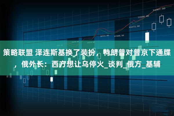 策略联盟 泽连斯基换了装扮，特朗普对普京下通牒，俄外长：西方想让乌停火_谈判_俄方_基辅