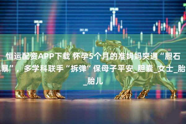 恒运配资APP下载 怀孕5个月的准妈妈突遇“胆石风暴”，多学科联手“拆弹”保母子平安_胆囊_女士_胎儿