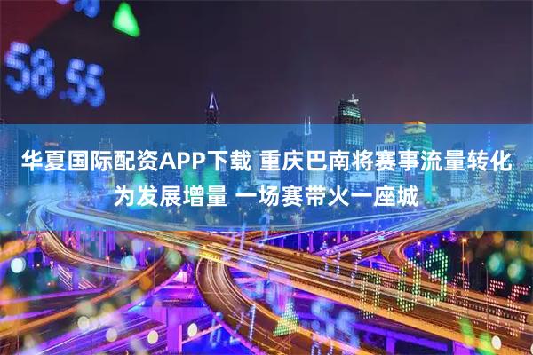华夏国际配资APP下载 重庆巴南将赛事流量转化为发展增量 一场赛带火一座城