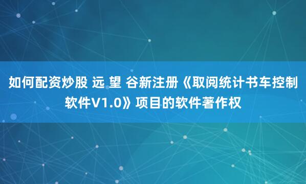 如何配资炒股 远 望 谷新注册《取阅统计书车控制软件V1.0》项目的软件著作权