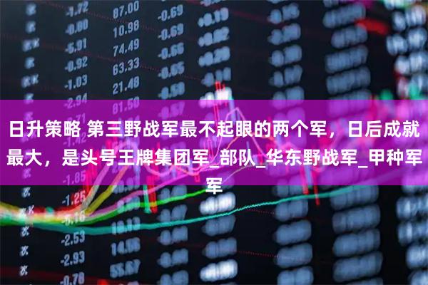 日升策略 第三野战军最不起眼的两个军，日后成就最大，是头号王牌集团军_部队_华东野战军_甲种军