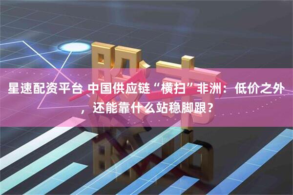 星速配资平台 中国供应链“横扫”非洲：低价之外，还能靠什么站稳脚跟？