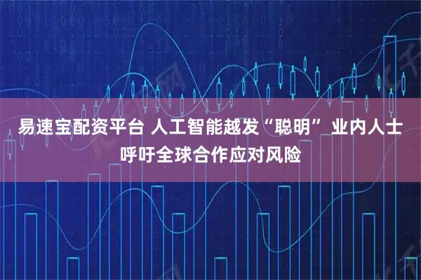 易速宝配资平台 人工智能越发“聪明” 业内人士呼吁全球合作应对风险