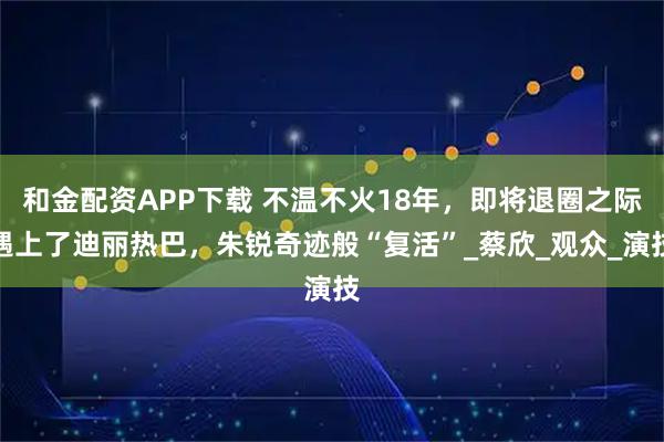 和金配资APP下载 不温不火18年，即将退圈之际遇上了迪丽热巴，朱锐奇迹般“复活”_蔡欣_观众_演技