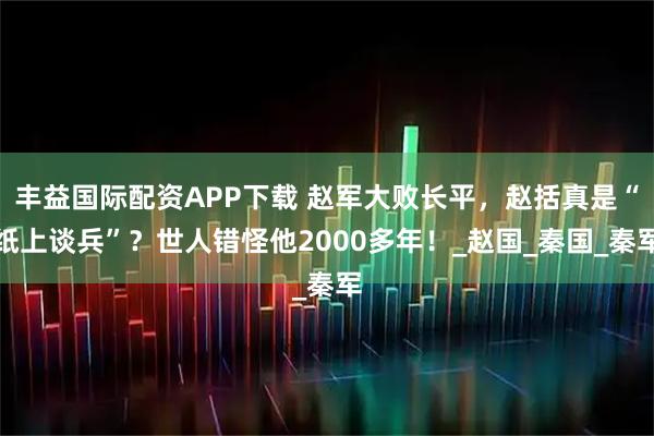 丰益国际配资APP下载 赵军大败长平，赵括真是“纸上谈兵”？世人错怪他2000多年！_赵国_秦国_秦军