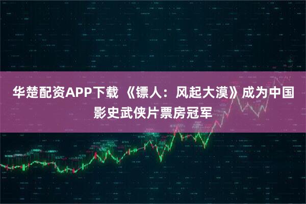 华楚配资APP下载 《镖人：风起大漠》成为中国影史武侠片票房冠军