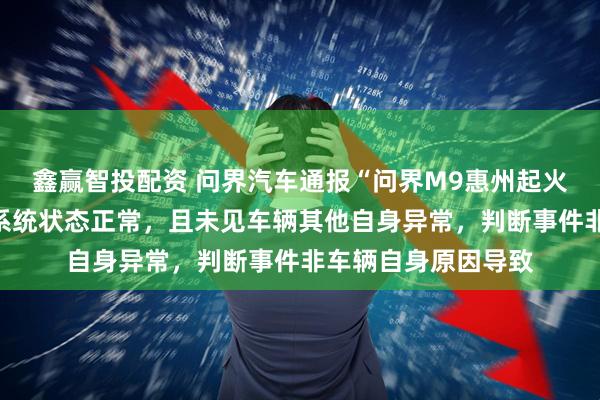 鑫赢智投配资 问界汽车通报“问界M9惠州起火事件”：车辆三电系统状态正常，且未见车辆其他自身异常，判断事件非车辆自身原因导致