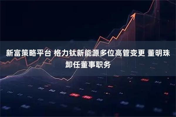 新富策略平台 格力钛新能源多位高管变更 董明珠卸任董事职务