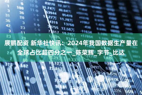 展鹏配资 新华社快讯：2024年我国数据生产量在全球占比超四分之一_陈荣辉_字节_比达