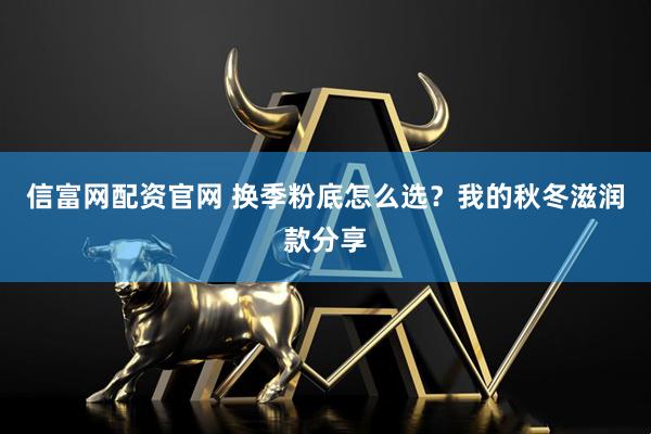信富网配资官网 换季粉底怎么选？我的秋冬滋润款分享