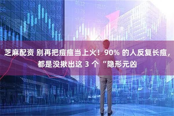 芝麻配资 别再把痘痘当上火！90% 的人反复长痘，都是没揪出这 3 个 “隐形元凶