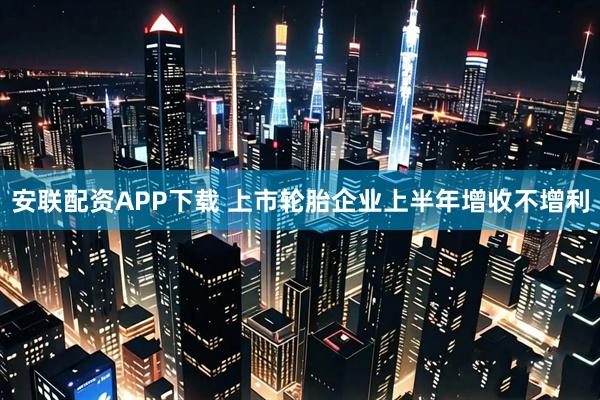 安联配资APP下载 上市轮胎企业上半年增收不增利