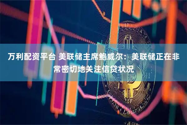 万利配资平台 美联储主席鲍威尔：美联储正在非常密切地关注信贷状况