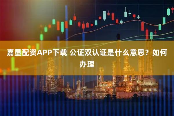 嘉垦配资APP下载 公证双认证是什么意思？如何办理