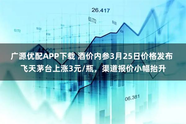 广源优配APP下载 酒价内参3月25日价格发布 飞天茅台上涨3元/瓶，渠道报价小幅抬升